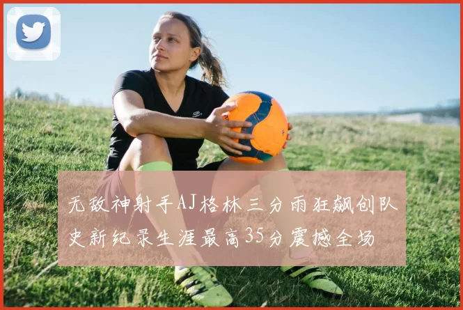 无敌神射手AJ格林三分雨狂飙创队史新纪录生涯最高35分震撼全场