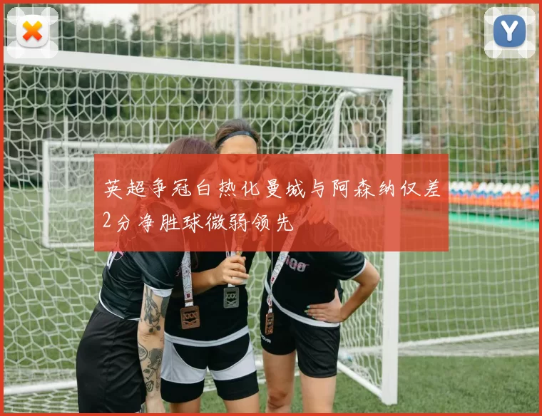 英超争冠白热化曼城与阿森纳仅差2分净胜球微弱领先