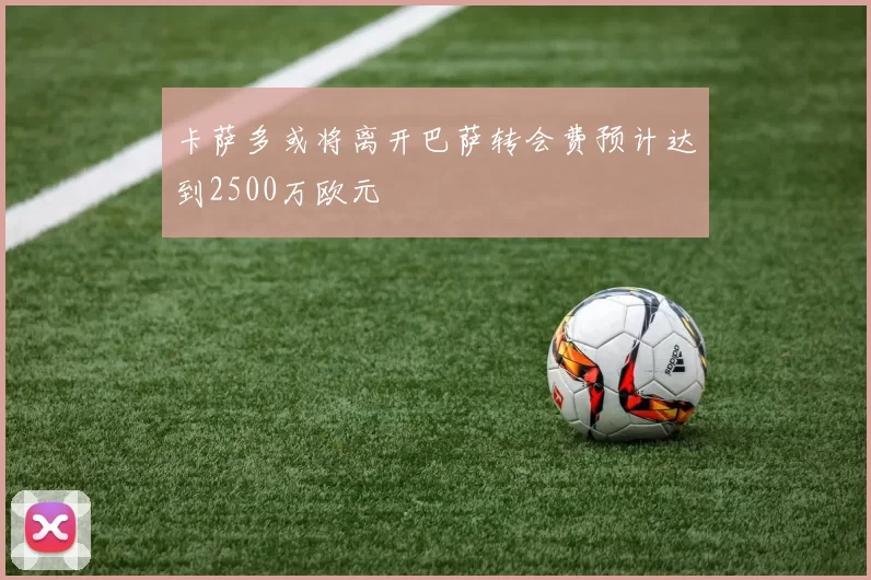 卡萨多或将离开巴萨转会费预计达到2500万欧元