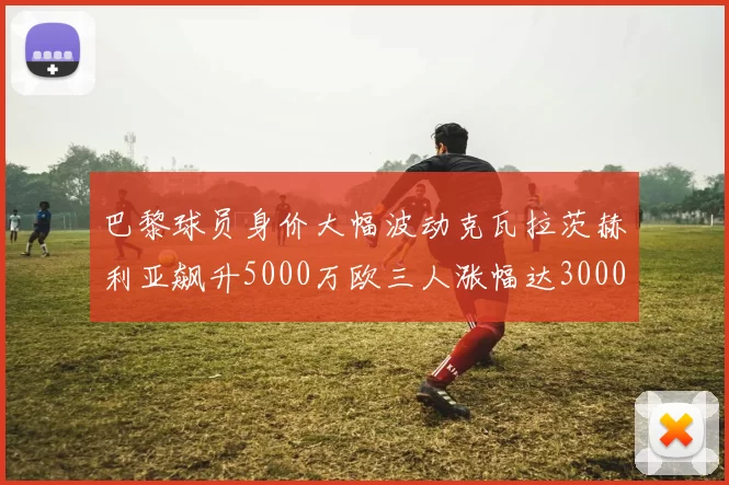 巴黎球员身价大幅波动克瓦拉茨赫利亚飙升5000万欧三人涨幅达3000万欧