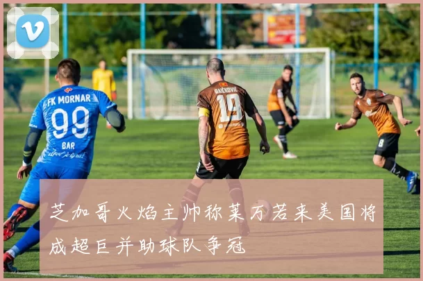 芝加哥火焰主帅称莱万若来美国将成超巨并助球队争冠
