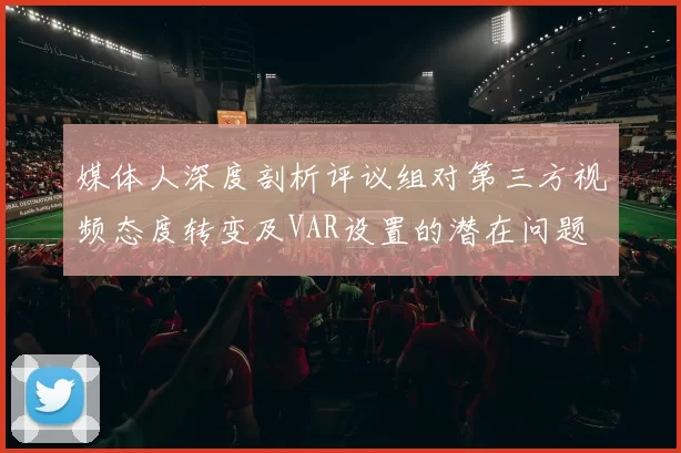 媒体人深度剖析评议组对第三方视频态度转变及VAR设置的潜在问题