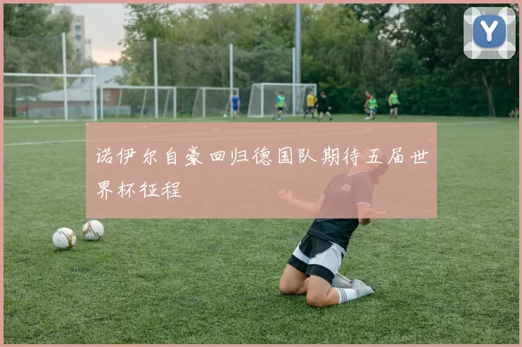诺伊尔自豪回归德国队期待五届世界杯征程