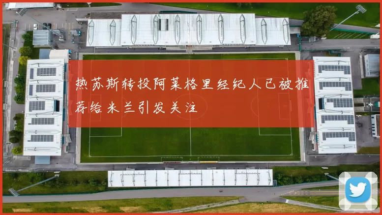 热苏斯转投阿莱格里经纪人已被推荐给米兰引发关注