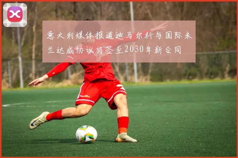 意大利媒体报道迪马尔科与国际米兰达成协议将签至2030年新合同