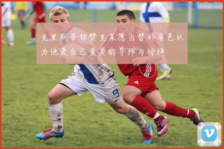 克里斯蒂称赞克莱愿当替补角色认为他是自己重要的导师与榜样