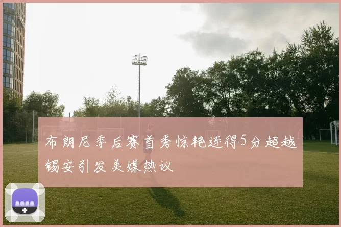 布朗尼季后赛首秀惊艳连得5分超越锡安引发美媒热议