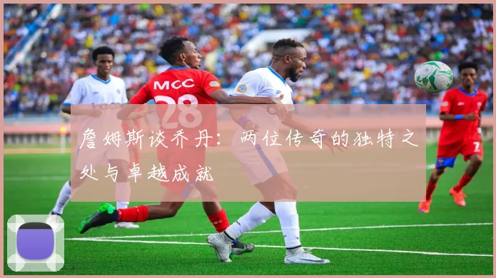 詹姆斯谈乔丹：两位传奇的独特之处与卓越成就