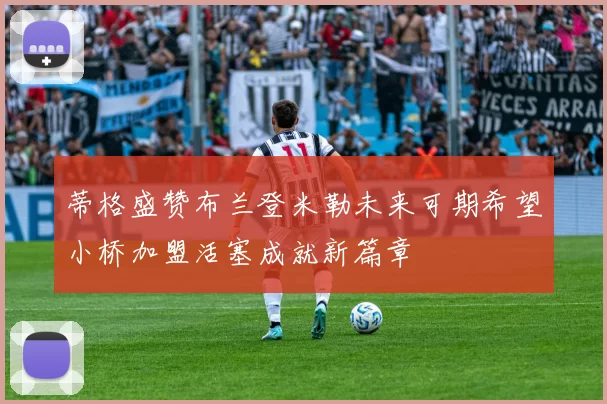 蒂格盛赞布兰登米勒未来可期希望小桥加盟活塞成就新篇章