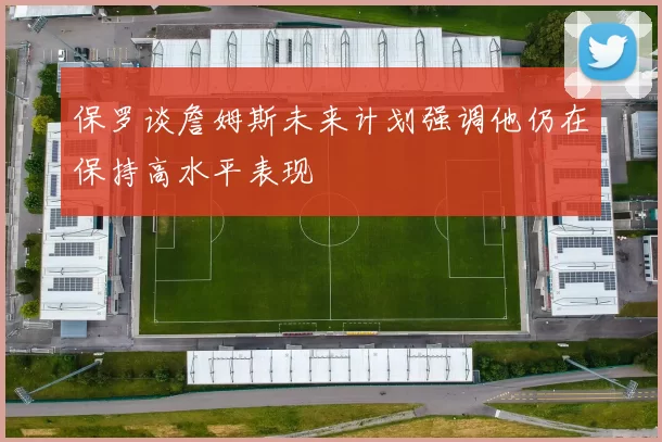 保罗谈詹姆斯未来计划强调他仍在保持高水平表现