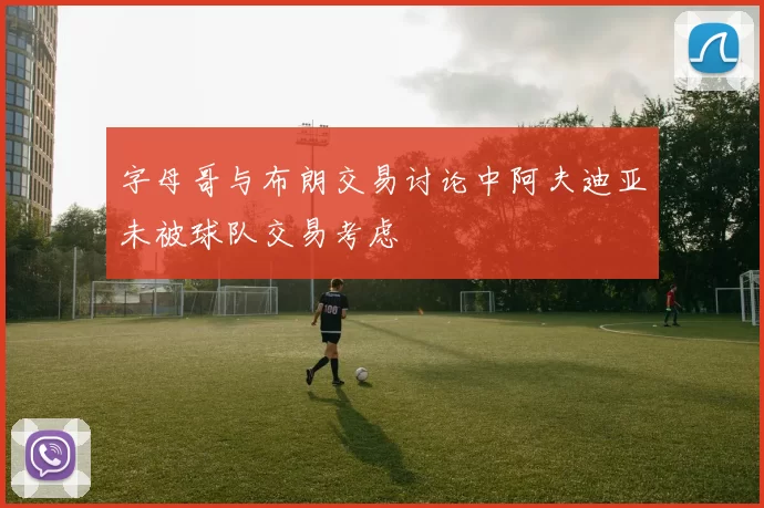 字母哥与布朗交易讨论中阿夫迪亚未被球队交易考虑