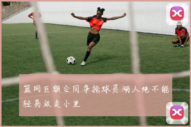篮网巨额合同争抢球员湖人绝不能轻易放走小里