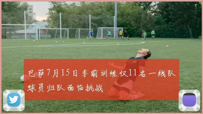 巴萨7月15日季前训练仅11名一线队球员归队面临挑战
