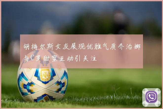 胡梅尔斯女友展现优雅气质乔治娜与C罗甜蜜互动引关注
