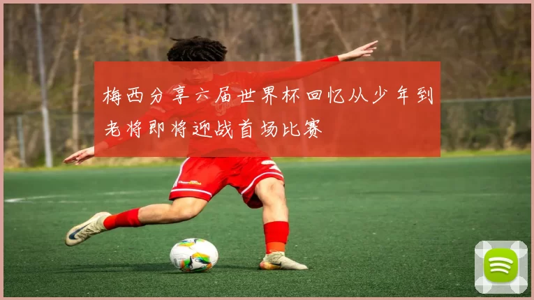 梅西分享六届世界杯回忆从少年到老将即将迎战首场比赛