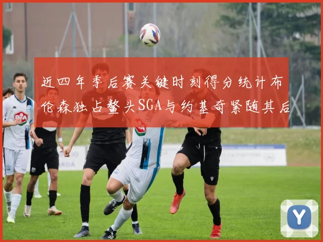 近四年季后赛关键时刻得分统计布伦森独占鳌头SGA与约基奇紧随其后