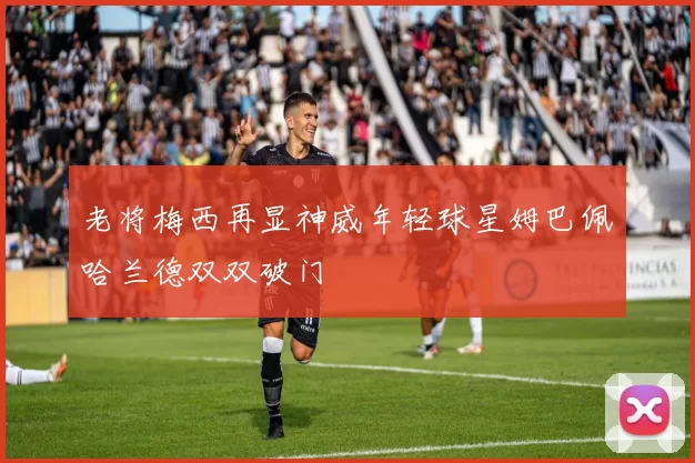 老将梅西再显神威年轻球星姆巴佩哈兰德双双破门
