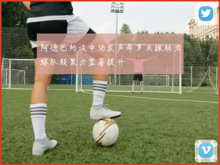 阿德巴约谈中场发声希罗共振助力球队凝聚力显著提升