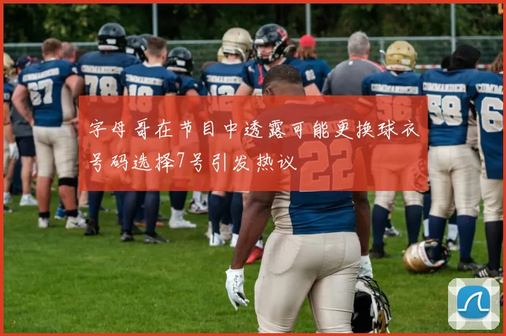 字母哥在节目中透露可能更换球衣号码选择7号引发热议