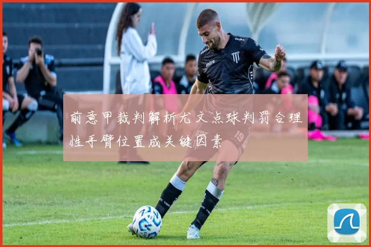 前意甲裁判解析尤文点球判罚合理性手臂位置成关键因素