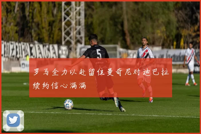 罗马全力以赴留住曼奇尼对迪巴拉续约信心满满