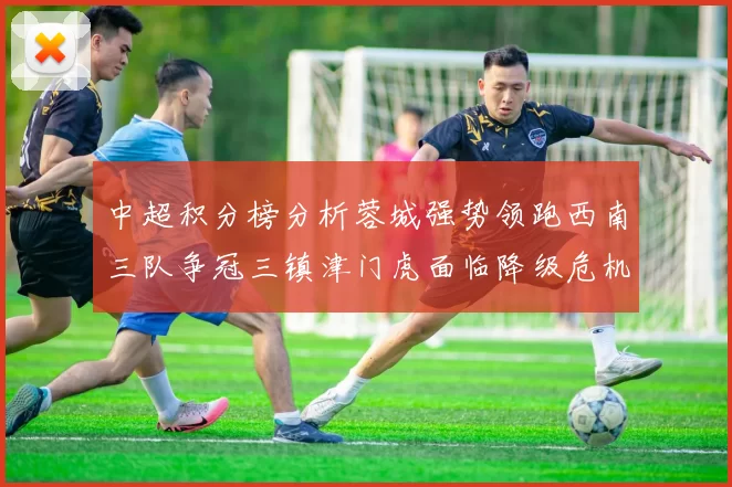 中超积分榜分析蓉城强势领跑西南三队争冠三镇津门虎面临降级危机