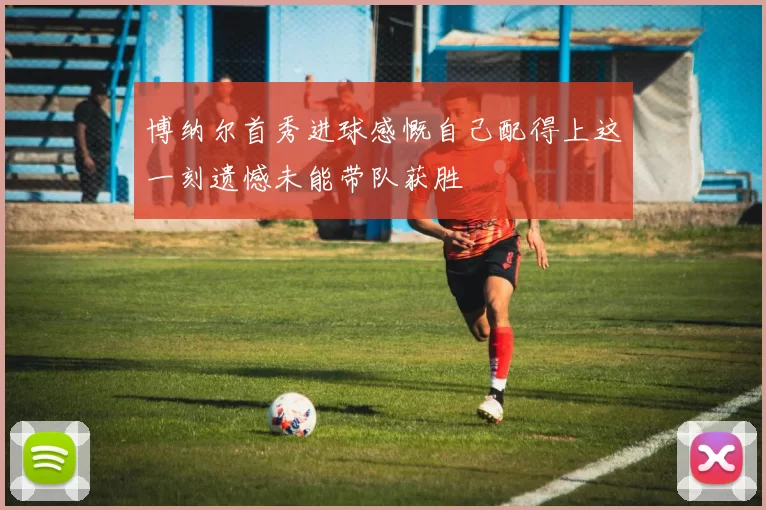 博纳尔首秀进球感慨自己配得上这一刻遗憾未能带队获胜