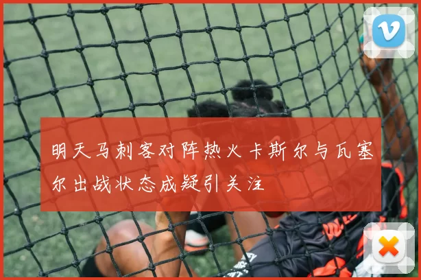 明天马刺客对阵热火卡斯尔与瓦塞尔出战状态成疑引关注