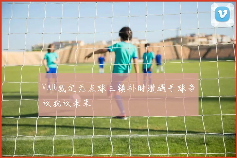 VAR裁定无点球三镇补时遭遇手球争议抗议未果