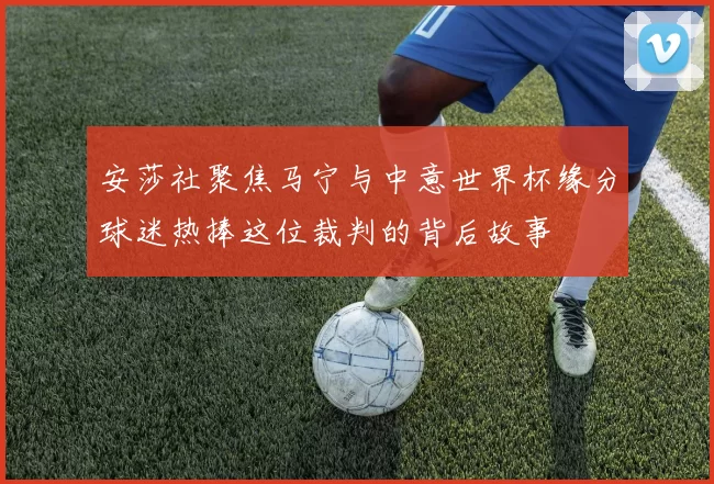 安莎社聚焦马宁与中意世界杯缘分球迷热捧这位裁判的背后故事