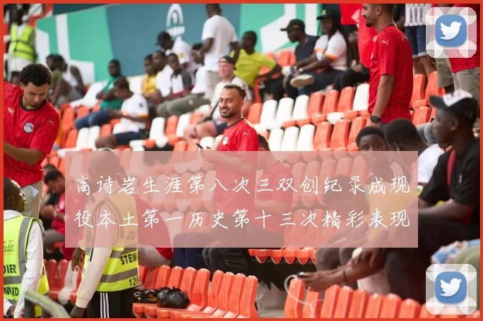 高诗岩生涯第八次三双创纪录成现役本土第一历史第十三次精彩表现引发热议