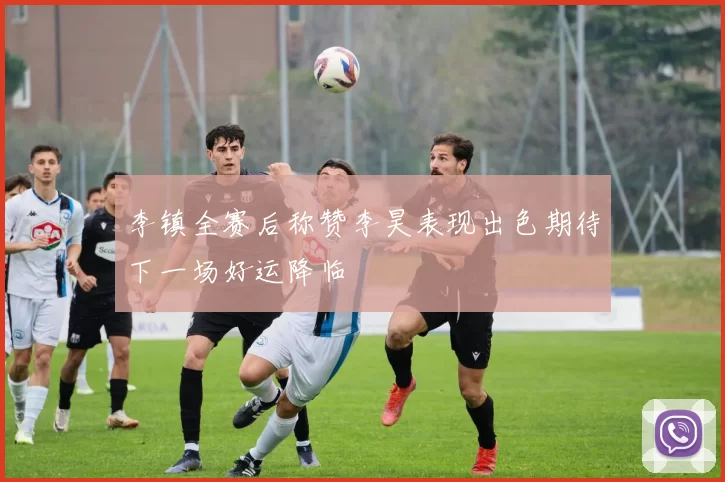 李镇全赛后称赞李昊表现出色期待下一场好运降临