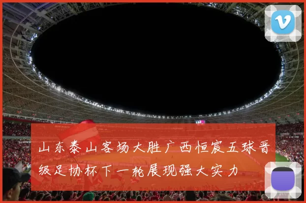 山东泰山客场大胜广西恒宸五球晋级足协杯下一轮展现强大实力