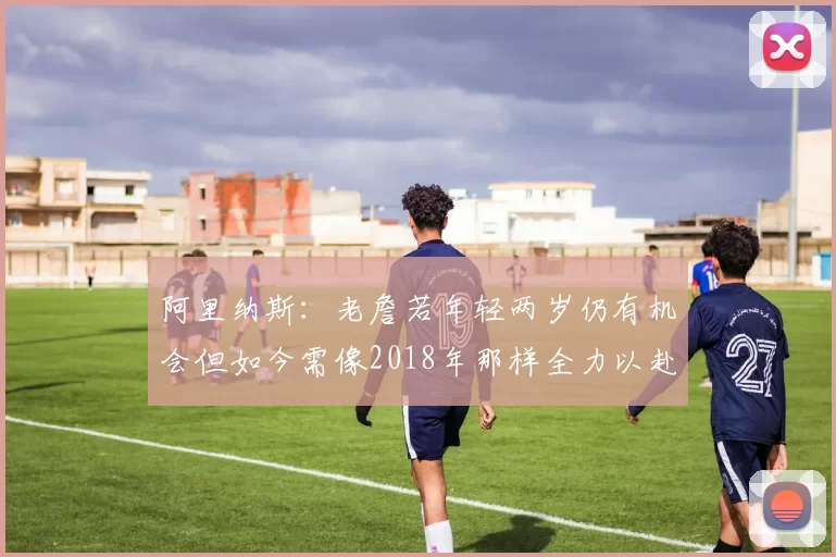 阿里纳斯：老詹若年轻两岁仍有机会但如今需像2018年那样全力以赴