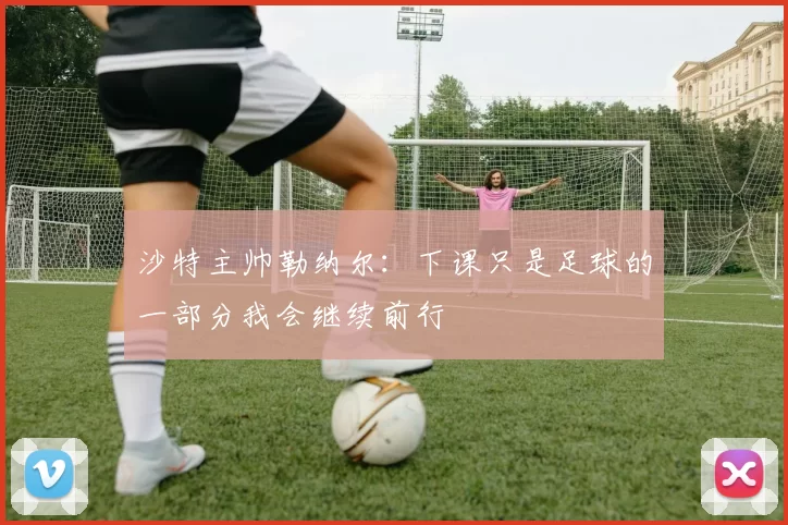 沙特主帅勒纳尔：下课只是足球的一部分我会继续前行